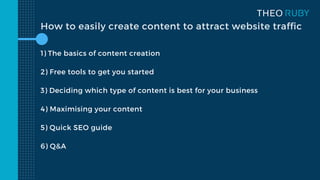 How to easily create content to attract website traffic
1) The basics of content creation
2) Free tools to get you started
3) Deciding which type of content is best for your business
4) Maximising your content
5) Quick SEO guide
6) Q&A
 