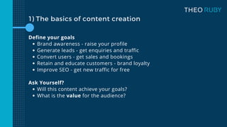 1) The basics of content creation
Brand awareness - raise your profile
Generate leads - get enquiries and traffic
Convert users - get sales and bookings
Retain and educate customers - brand loyalty
Improve SEO - get new traffic for free
Will this content achieve your goals?
What is the value for the audience?
Define your goals
Ask Yourself?
 