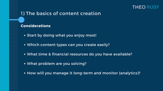 1) The basics of content creation
Start by doing what you enjoy most!
Which content types can you create easily?
What time & financial resources do you have available?
What problem are you solving?
How will you manage it long-term and monitor (analytics)?
Considerations
 