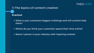 1) The basics of content creation
What is your customers biggest challenge and will content help
them?
Where do you think your customers spend their time online?
Name 1 person in your industry with inspiring content
Practical
 