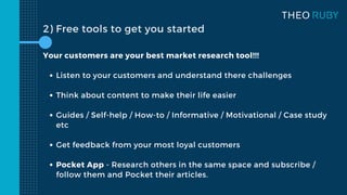 2) Free tools to get you started
Listen to your customers and understand there challenges
Think about content to make their life easier
Guides / Self-help / How-to / Informative / Motivational / Case study
etc
Get feedback from your most loyal customers
Pocket App - Research others in the same space and subscribe /
follow them and Pocket their articles.
Your customers are your best market research tool!!!
 