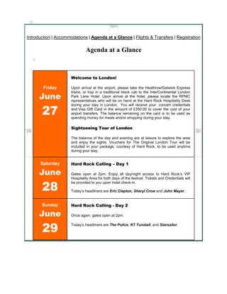 Introduction | Accommodations | Agenda at a Glance | Flights & Transfers | Registration

                               Agenda at a Glance



                      Welcome to London!

        Friday        Upon arrival at the airport, please take the Heathrow/Gatwick Express

      June
                      trains, or hop in a traditional black cab to the InterContinental London
                      Park Lane Hotel. Upon arrival at the hotel, please locate the RPMC
                      representatives who will be on hand at the Hard Rock Hospitality Desk


       27
                      during your stay in London. You will receive your concert credentials
                      and Visa Gift Card in the amount of £350.00 to cover the cost of your
                      airport transfers. The balance remaining on the card is to be used as
                      spending money for meals and/or shopping during your stay.

                      Sightseeing Tour of London

                      The balance of the day and evening are at leisure to explore the area
                      and enjoy the sights. Vouchers for The Original London Tour will be
                      included in your package, courtesy of Hard Rock, to be used anytime
                      during your stay.


      Saturday        Hard Rock Calling – Day 1

      June            Gates open at 2pm. Enjoy all day/night access to Hard Rock’s VIP
                      Hospitality Area for both days of the festival. Tickets and Credentials will


       28
                      be provided to you upon hotel check-in.

                      Today’s headliners are Eric Clapton, Sheryl Crow and John Mayer.


       Sunday         Hard Rock Calling - Day 2

      June            Once again, gates open at 2pm.



       29
                      Today’s headliners are The Police, KT Tunstall, and Starsailor.
 