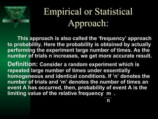 Empirical or Statistical
Approach:
This approach is also called the ‘frequency’ approach
to probability. Here the probability is obtained by actually
performing the experiment large number of times. As the
number of trials n increases, we get more accurate result.

Definition: Consider a random experiment which is

repeated large number of times under essentially
homogeneous and identical conditions. If ‘n’ denotes the
number of trials and ‘m’ denotes the number of times an
event A has occurred, then, probability of event A is the
limiting value of the relative frequency m .
n

 