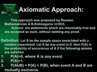 Axiomatic Approach:
This approach was proposed by Russian
Mathematician A.N.Kolmogorov in1933.
‘Axioms’ are statements which are reasonably true and
are accepted as such, without seeking any proof.

Definition: Let S be the sample space associated with a
random experiment. Let A be any event in S. then P(A) is
the probability of occurrence of A if the following axioms
are satisfied.

1.
2.
3.

P(A)>0, where A is any event.
P(S)=1.
P(AUB) = P(A) + P(B), when event A and B are
mutually exclusive.

 