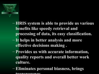 – HRIS system is able to provide us various
benefits like speedy retrieval and
processing of data, its easy classification.
– It helps in better analysis and more
effective decisions making .
– Provides us with accurate information,
quality reports and overall better work
culture.
– Eliminates personal biasness, brings

 