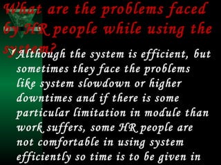What are the problems faced
by HR people while using the
system? the system is efficient, but
Although
sometimes they face the problems
like system slowdown or higher
downtimes and if there is some
particular limitation in module than
work suffers, some HR people are
not comfortable in using system
efficiently so time is to be given in

 