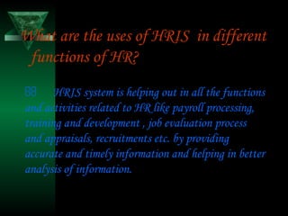 What are the uses of HRIS in different
functions of HR?
 HRIS system is helping out in all the functions
and activities related to HR like payroll processing,
training and development , job evaluation process
and appraisals, recruitments etc. by providing
accurate and timely information and helping in better
analysis of information.

 