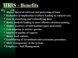 HRIS - Benefits












Higher Speed of retrieval and processing of data.
Reduction in duplication of efforts leading to reduced cost.
Ease in classifying and reclassifying data.
Better analysis leading to more effective decision making.
Higher accuracy of information/report generated.
Fast response to answer queries.
Improved quality of reports.
Better work culture.
Establishing of streamlined and systematic procedure.
More transparency in the system.
Employee – Self Management

 