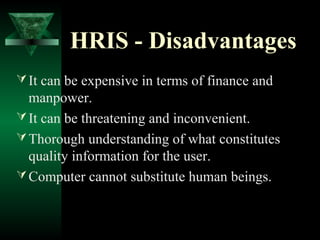 HRIS - Disadvantages
 It can be expensive in terms of finance and

manpower.
 It can be threatening and inconvenient.
 Thorough understanding of what constitutes
quality information for the user.
 Computer cannot substitute human beings.

 