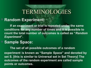 TERMINOLOGIES


Random Experiment:
If an experiment or trial is repeated under the same
conditions for any number of times and it is possible to
count the total number of outcomes is called as “Random
Experiment”.



Sample Space:
The set of all possible outcomes of a random
experiment is known as “Sample Space” and denoted by
set S. [this is similar to Universal set in Set Theory] The
outcomes of the random experiment are called sample
points or outcomes.

 