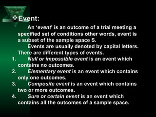 Event:
An ‘event’ is an outcome of a trial meeting a
specified set of conditions other words, event is
a subset of the sample space S.
Events are usually denoted by capital letters.
There are different types of events.
1.
Null or impossible event is an event which
contains no outcomes.
2.
Elementary event is an event which contains
only one outcomes.
3.
Composite event is an event which contains
two or more outcomes.
4.
Sure or certain event is an event which
contains all the outcomes of a sample space.

 