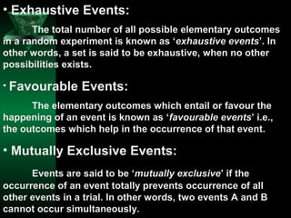 • Exhaustive Events:
The total number of all possible elementary outcomes
in a random experiment is known as ‘exhaustive events’. In
other words, a set is said to be exhaustive, when no other
possibilities exists.
• Favourable

Events:

The elementary outcomes which entail or favour the
happening of an event is known as ‘favourable events’ i.e.,
the outcomes which help in the occurrence of that event.

• Mutually Exclusive Events:
Events are said to be ‘mutually exclusive’ if the
occurrence of an event totally prevents occurrence of all
other events in a trial. In other words, two events A and B
cannot occur simultaneously.

 