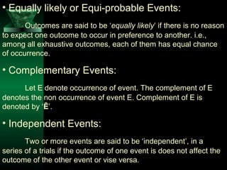 • Equally likely or Equi-probable Events:
Outcomes are said to be ‘equally likely’ if there is no reason
to expect one outcome to occur in preference to another. i.e.,
among all exhaustive outcomes, each of them has equal chance
of occurrence.

• Complementary Events:
Let E denote occurrence of event. The complement of E
denotes the non occurrence of event E. Complement of E is
denoted by ‘Ē’.

• Independent Events:
Two or more events are said to be ‘independent’, in a
series of a trials if the outcome of one event is does not affect the
outcome of the other event or vise versa.

 
