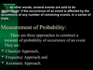 In other words, several events are said to be
‘dependents’ if the occurrence of an event is affected by the
occurrence of any number of remaining events, in a series of
trials.

Measurement of Probability:
There are three approaches to construct a
measure of probability of occurrence of an event.
They are:
 Classical Approach,
 Frequency Approach and
 Axiomatic Approach.

 