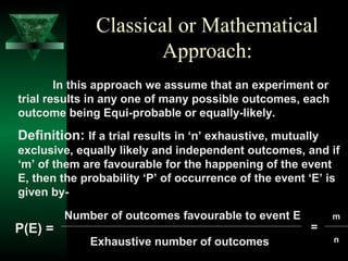 Classical or Mathematical
Approach:
In this approach we assume that an experiment or
trial results in any one of many possible outcomes, each
outcome being Equi-probable or equally-likely.

Definition: If a trial results in ‘n’ exhaustive, mutually
exclusive, equally likely and independent outcomes, and if
‘m’ of them are favourable for the happening of the event
E, then the probability ‘P’ of occurrence of the event ‘E’ is
given by-

P(E) =

Number of outcomes favourable to event E
Exhaustive number of outcomes

=

m
n

 