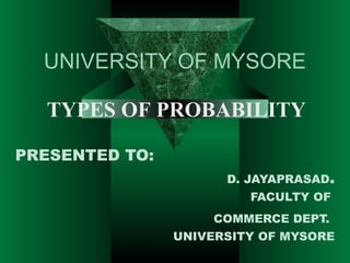 UNIVERSITY OF MYSORE
TYPES OF PROBABILITY
PRESENTED TO:
D. JAYAPRASAD.
FACULTY OF
COMMERCE DEPT.
UNIVERSITY OF MYSORE

 
