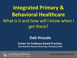Integrated Primary &
    Behavioral Healthcare
What is it and how will I know when I
              get there?

                   Deb Hrouda
       Center for Evidence Based Practices
       Case Western Reserve University, Cleveland, Ohio


                                         www.centerforepb.case.edu
 
