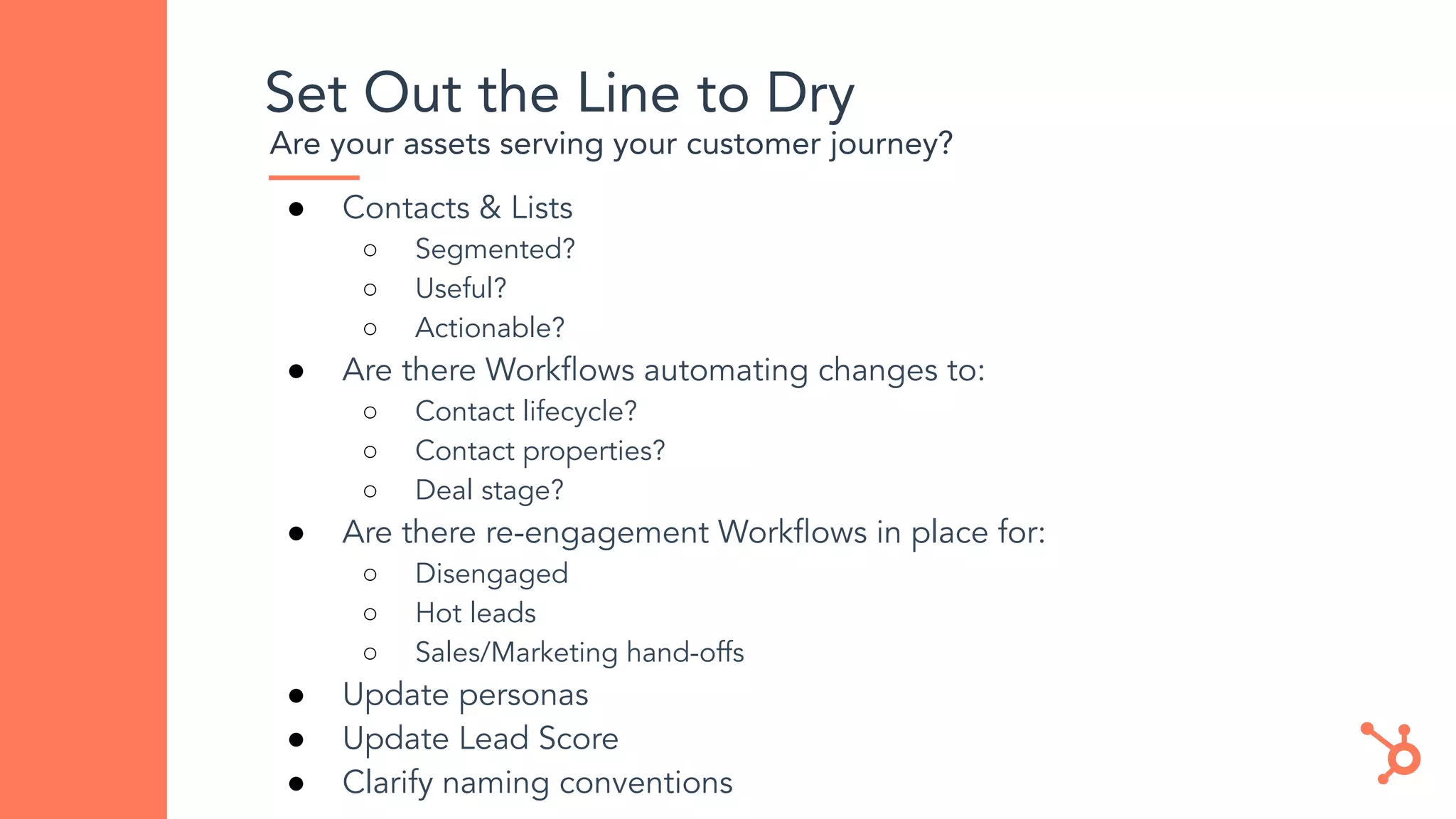 Set Out the Line to Dry
Are your assets serving your customer journey?
● Contacts & Lists
○ Segmented?
○ Useful?
○ Actionable?
● Are there Workﬂows automating changes to:
○ Contact lifecycle?
○ Contact properties?
○ Deal stage?
● Are there re-engagement Workﬂows in place for:
○ Disengaged
○ Hot leads
○ Sales/Marketing hand-offs
● Update personas
● Update Lead Score
● Clarify naming conventions
 