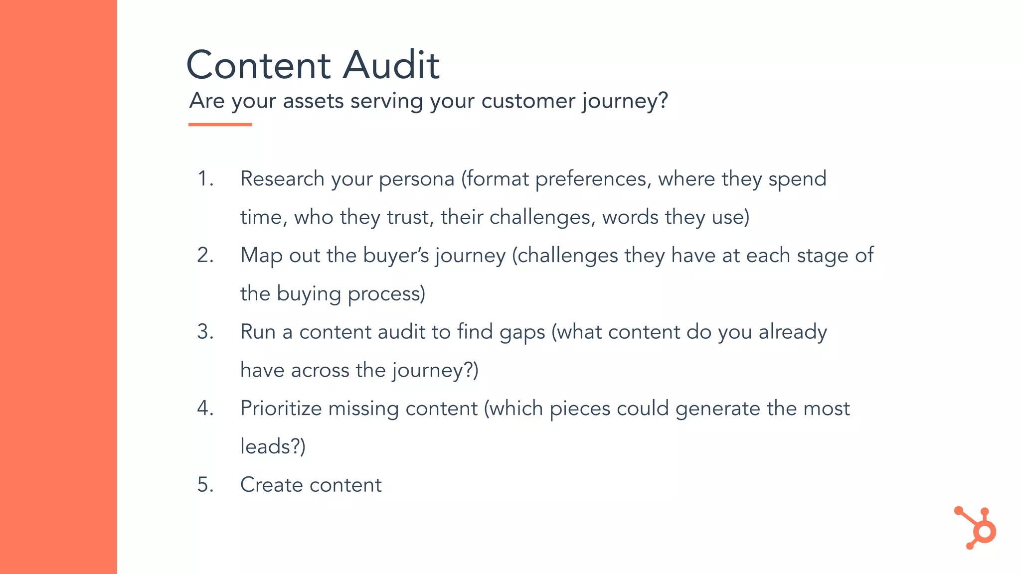 Content Audit
Are your assets serving your customer journey?
1. Research your persona (format preferences, where they spend
time, who they trust, their challenges, words they use)
2. Map out the buyer’s journey (challenges they have at each stage of
the buying process)
3. Run a content audit to ﬁnd gaps (what content do you already
have across the journey?)
4. Prioritize missing content (which pieces could generate the most
leads?)
5. Create content
 