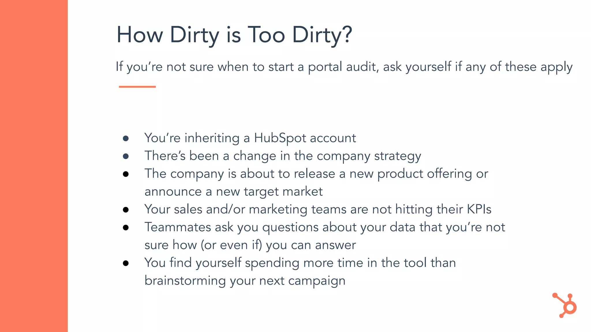 How Dirty is Too Dirty?
If you’re not sure when to start a portal audit, ask yourself if any of these apply
● You’re inheriting a HubSpot account
● There’s been a change in the company strategy
● The company is about to release a new product offering or
announce a new target market
● Your sales and/or marketing teams are not hitting their KPIs
● Teammates ask you questions about your data that you’re not
sure how (or even if) you can answer
● You ﬁnd yourself spending more time in the tool than
brainstorming your next campaign
 