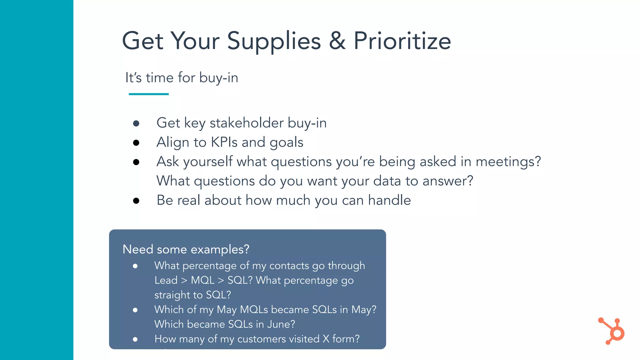 Get Your Supplies & Prioritize
Need some examples?
● What percentage of my contacts go through
Lead > MQL > SQL? What percentage go
straight to SQL?
● Which of my May MQLs became SQLs in May?
Which became SQLs in June?
● How many of my customers visited X form?
● What is
It’s time for buy-in
● Get key stakeholder buy-in
● Align to KPIs and goals
● Ask yourself what questions you’re being asked in meetings?
What questions do you want your data to answer?
● Be real about how much you can handle
 