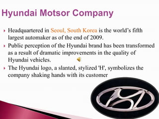    Headquartered in Seoul, South Korea is the world’s fifth
    largest automaker as of the end of 2009.
   Public perception of the Hyundai brand has been transformed
    as a result of dramatic improvements in the quality of
    Hyundai vehicles.
   The Hyundai logo, a slanted, stylized 'H', symbolizes the
    company shaking hands with its customer
 