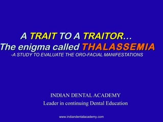 AA TRAITTRAIT TO ATO A TRAITORTRAITOR……
The enigma calledThe enigma called THALASSEMIATHALASSEMIA
-A STUDY TO EVALUATE THE ORO-FACIAL MANIFESTATIONS-A STUDY TO EVALUATE THE ORO-FACIAL MANIFESTATIONS
INDIAN DENTAL ACADEMYINDIAN DENTAL ACADEMY
Leader in continuing Dental EducationLeader in continuing Dental Education
www.indiandentalacademy.comwww.indiandentalacademy.com
 