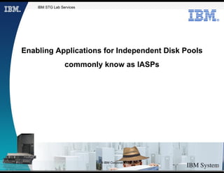 IBM STG Lab Services


                                                    ®




Enabling Applications for Independent Disk Pools
                  commonly know as IASPs




                           © IBM Corporation 2009
 