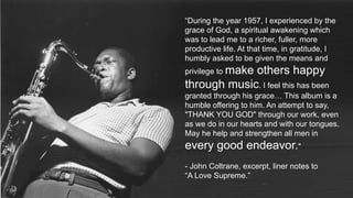 “During the year 1957, I experienced by the
grace of God, a spiritual awakening which
was to lead me to a richer, fuller, more
productive life. At that time, in gratitude, I
humbly asked to be given the means and
privilege to make others happy
through music. I feel this has been
granted through his grace… This album is a
humble offering to him. An attempt to say,
"THANK YOU GOD" through our work, even
as we do in our hearts and with our tongues.
May he help and strengthen all men in
every good endeavor."
- John Coltrane, excerpt, liner notes to
“A Love Supreme.”
 