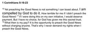 1 Corinthians 9:16-23
16
Yet preaching the Good News is not something I can boast about. I am
compelled by God to do it. How terrible for me if I didn’t preach the
Good News! 17
If I were doing this on my own initiative, I would deserve
payment. But I have no choice, for God has given me this sacred trust.
18
What then is my pay? It is the opportunity to preach the Good News
without charging anyone. That’s why I never demand my rights when I
preach the Good News.
 