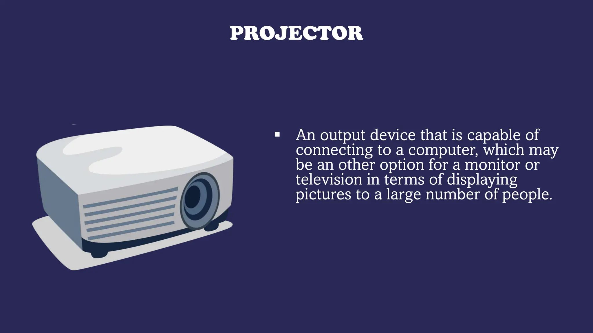 PROJECTOR
 An output device that is capable of
connecting to a computer, which may
be an other option for a monitor or
television in terms of displaying
pictures to a large number of people.
 