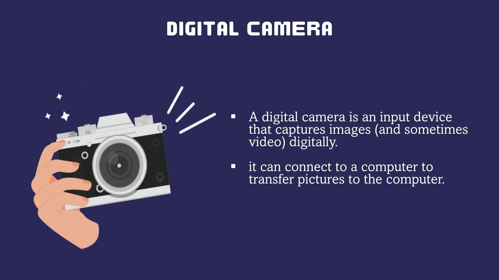  A digital camera is an input device
that captures images (and sometimes
video) digitally.
 it can connect to a computer to
transfer pictures to the computer.
 