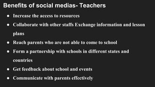 Benefits of social medias- Teachers
● Increase the access to resources
● Collaborate with other staffs Exchange information and lesson
plans
● Reach parents who are not able to come to school
● Form a partnership with schools in different states and
countries
● Get feedback about school and events
● Communicate with parents effectively
 