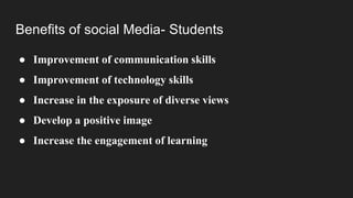 Benefits of social Media- Students
● Improvement of communication skills
● Improvement of technology skills
● Increase in the exposure of diverse views
● Develop a positive image
● Increase the engagement of learning
 