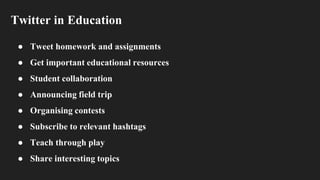 Twitter in Education
● Tweet homework and assignments
● Get important educational resources
● Student collaboration
● Announcing field trip
● Organising contests
● Subscribe to relevant hashtags
● Teach through play
● Share interesting topics
 