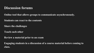 Discussion forums
Online tool that allows groups to communicate asynchronously.
Students can react to the contents
Share the challenges
Teach each other
Review a material prior to an exam
Engaging students in a discussion of a course material before coming to
class.
 