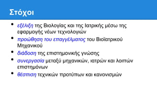 Σηότοι
• εξέλιξη ηηρ Βιολογίαρ και ηηρ Ιαηπικήρ μέζω ηηρ
εθαπμογήρ νέων ηεσνολογιών
• πποώθηζη ηος επαγγέλμαηορ ηος Βιοϊαηπικού
Μησανικού
• διάδοζη ηηρ επιζηημονικήρ γνώζηρ
• ζςνεπγαζία μεηαξύ μησανικών, ιαηπών και λοιπών
επιζηημόνων
• θέζπιζη ηεσνικών πποηύπων και κανονιζμών
 