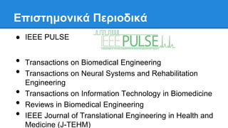 • Transactions on Biomedical Engineering
• Transactions on Neural Systems and Rehabilitation
Engineering
• Transactions on Information Technology in Biomedicine
• Reviews in Biomedical Engineering
• IEEE Journal of Translational Engineering in Health and
Medicine (J-TEHM)
Επιζηημονικά Περιοδικά
● IEEE PULSE
 