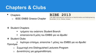 Chapters & Clubs
• Chapters
o IEEE EMBS Greece Chapter
❖ Student Chapters
 ημήμαηα ηος εκάζηοηε Student Branch
 απαιηούνηαι 6 μέλη ηος EMBS για να ιδπςθεί
❖ Student Clubs
 λιγόηεπο επίζημο, απαιηείηαι 1 μέλορ ηος EMBS για να ιδπςθεί
Ππονόμια
o Σςμμεηοσή ζηο Distinguished Lecturers Program
o Δςναηόηηηερ για σπημαηοδόηηζη
 