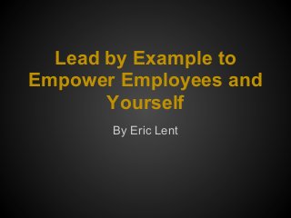 Lead by Example to
Empower Employees and
Yourself
By Eric Lent
 