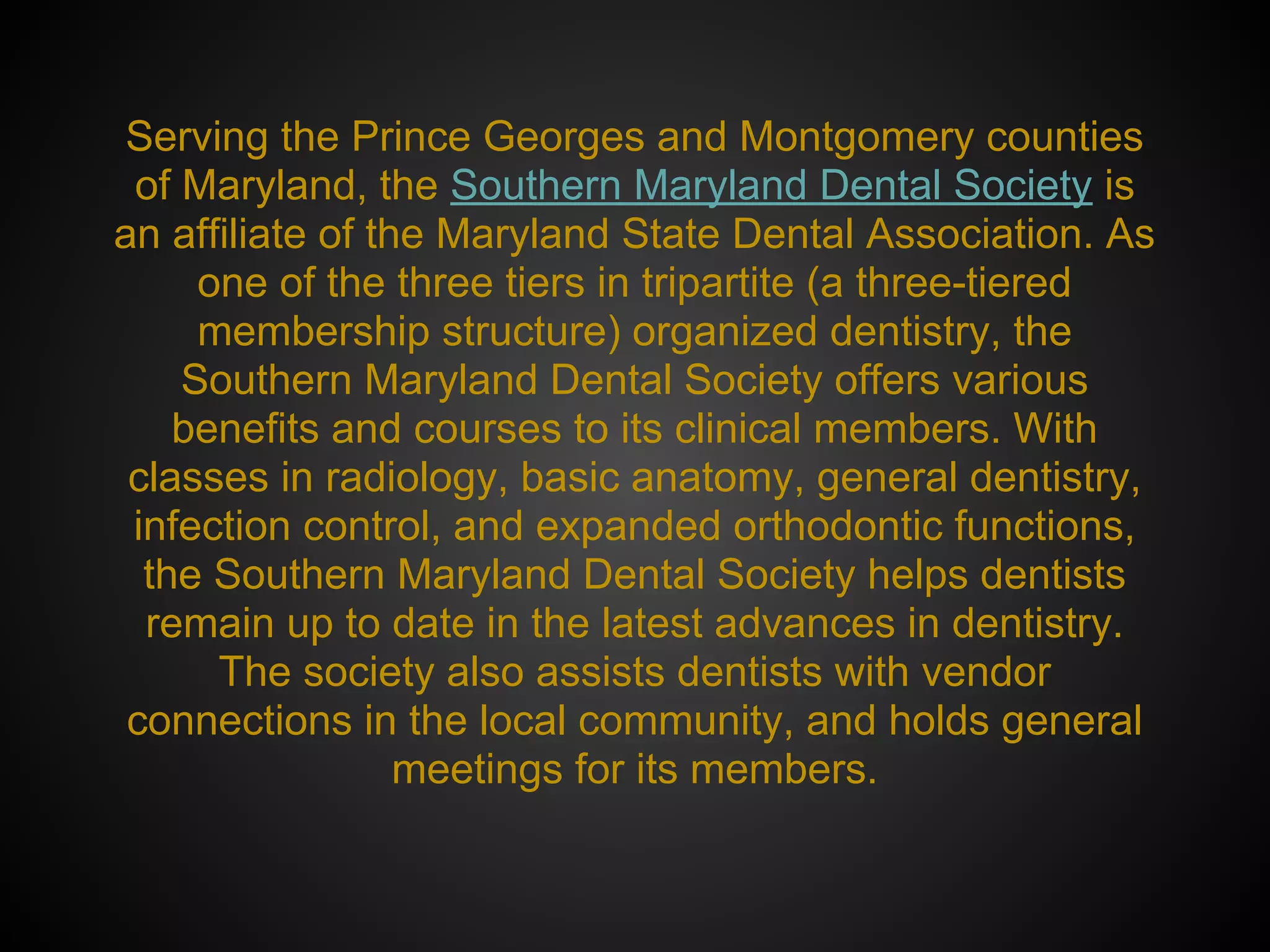 Serving the Prince Georges and Montgomery counties
of Maryland, the Southern Maryland Dental Society is
an affiliate of the Maryland State Dental Association. As
one of the three tiers in tripartite (a three-tiered
membership structure) organized dentistry, the
Southern Maryland Dental Society offers various
benefits and courses to its clinical members. With
classes in radiology, basic anatomy, general dentistry,
infection control, and expanded orthodontic functions,
the Southern Maryland Dental Society helps dentists
remain up to date in the latest advances in dentistry.
The society also assists dentists with vendor
connections in the local community, and holds general
meetings for its members.