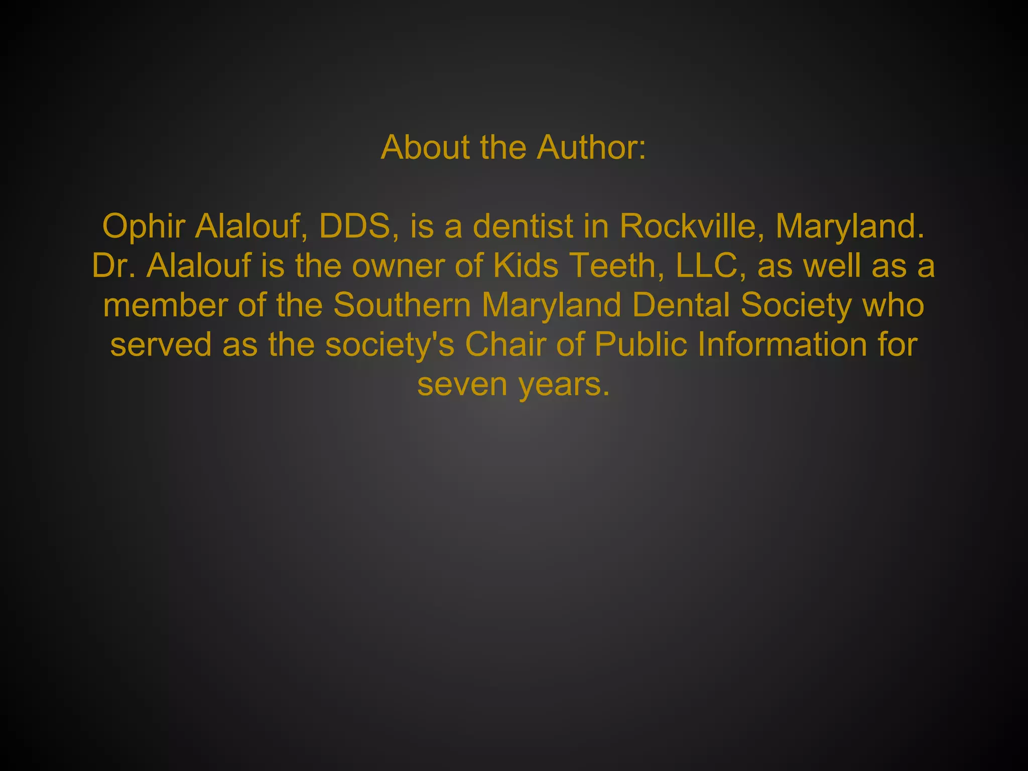 About the Author:
Ophir Alalouf, DDS, is a dentist in Rockville, Maryland.
Dr. Alalouf is the owner of Kids Teeth, LLC, as well as a
member of the Southern Maryland Dental Society who
served as the society's Chair of Public Information for
seven years.