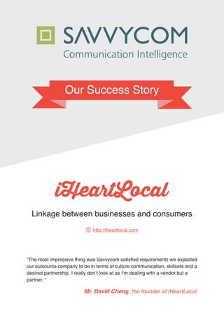 Our Success Story
“The most impressive thing was Savvycom satisfied requirements we expected
our outsource company to be in terms of culture communication, skillsets and a
desired partnership. I really don’t look at as I’m dealing with a vendor but a
partner. ”
Mr. David Cheng, the founder of iHeartLocal
Linkage between businesses and consumers
http://iheartlocal.com
 