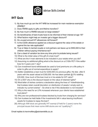 IHT Quiz
1) By how much pp can the IHT NRB be increased for main residence exemption
(RNRB)?
2) Does RNRB apply to gifts and lifetime transfers?
3) By how much is RNRB reduced on large estates?
4) Do beneficiaries of bare trusts have to be informed of their interest at age 18?
5) What factors might help an investor get a bigger discount?
6) Do unused annual IHT allowances roll forward?
7) Is the £325k allowance applied as a discount against the value of the estate or
against the tax rate applicable?
8) True or false A married couple or civil partners can leave up to £950,000 to their
children without paying inheritance tax?
9) Can a deed of variation be done any time prior to probate being issued?
10) What is the initial value of the gift of a loan trust?
11) What are the 4 main elements to be included in your estate when you die?
12) Assuming no additional gifting what is the discount on a £100k PET if the settlor
lives for 5 years and 1 day?
13) ​Can investment bond withdrawals be used to fund premiums on a life policy in
order to gifts out of normal expenditure to apply?
14) ​Settlor establishes a loan trust for £250,000 (no previous gifts). He dies after 8
years with the asset valued at £300,000. He has taken partials @ 5% totalling
£20,000. How much of the loan trust is in his estate for IHT calcs?
15) On a DGT why is the discount based on the value of retained rights?
16) Most letter of wishes contains a declaration along the lines of “notwithstanding
that trustees retain overall discretion on distribution of assets I simply wish to
indicate my current wishes” - So what is risk if this declaration is not included?
17) Why is the need for an LPA increased whenever your clients have established
trust plans?
18) Why are non-professional trustees blocked by trusts from charging for services?
19) Can trustees be held liable if the investments fall in value leaving insufficient
assets for trustees to repay the loan?
20) Although AIM stock are generally IHT exempt (if held for 2 years) name the
principal issues that mean some AIM stocks are not “qualifying”?
Email replies to kevinraftery@adviserskills.co.uk
 