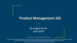 Product Management 101
By Angela Govila
April 2018
Copyright © 2018 by Angela Govila All rights reserved.
This publication is protected by copyright, and permission must be obtained from the publisher prior to any prohibited reproduction, storage in a retrieval
system, or transmission in any form or by any means, electronic, mechanical, photocopying, recording, or likewise.
Permission can be received by connecting with the author on LinkedIn.
 