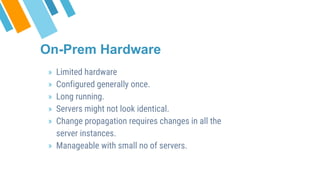 » Limited hardware
» Configured generally once.
» Long running.
» Servers might not look identical.
» Change propagation requires changes in all the
server instances.
» Manageable with small no of servers.
On-Prem Hardware
 