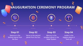 INAUGURATION CEREMONY PROGRAM
Mercury is the
smallest planet in the
Solar System
Venus is the second
planet from the Sun
Jupiter is the
biggest planet of
them all
Neptune is the
farthest planet from
the Sun
Step 03
Step 02 Step 04
Step 01
 
