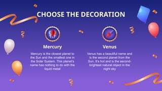 Mercury Venus
Mercury is the closest planet to
the Sun and the smallest one in
the Solar System. This planet’s
name has nothing to do with the
liquid metal
Venus has a beautiful name and
is the second planet from the
Sun. It’s hot and is the second-
brightest natural object in the
night sky
CHOOSE THE DECORATION
 