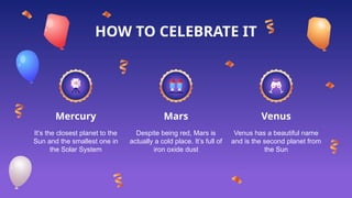 Mercury
It’s the closest planet to the
Sun and the smallest one in
the Solar System
Despite being red, Mars is
actually a cold place. It’s full of
iron oxide dust
Venus has a beautiful name
and is the second planet from
the Sun
HOW TO CELEBRATE IT
Mars Venus
 