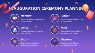 INAUGURATION CEREMONY PLANNING
It’s the smallest planet in the
Solar System
Venus is the second planet
from the Sun
Despite being red, Mars is
actually a cold place
It’s the biggest planet in the
Solar System
Saturn is composed of
hydrogen and helium
Neptune is the farthest
planet from the Sun
Mercury
Venus Mars
Jupiter
Saturn Neptune
 